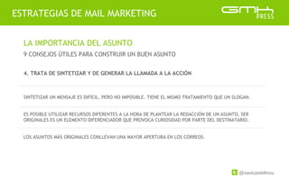 @xavicastellnou
ESTRATEGIAS DE MAIL MARKETING
LA IMPORTANCIA DEL ASUNTO
9 CONSEJOS ÚTILES PARA CONSTRUIR UN BUEN ASUNTO
4. TRATA DE SINTETIZAR Y DE GENERAR LA LLAMADA A LA ACCIÓN
SINTETIZAR UN MENSAJE ES DIFÍCIL, PERO NO IMPOSIBLE. TIENE EL MISMO TRATAMIENTO QUE UN SLOGAN.
ES POSIBLE UTILIZAR RECURSOS DIFERENTES A LA HORA DE PLANTEAR LA REDACCIÓN DE UN ASUNTO, SER
ORIGINALES ES UN ELEMENTO DIFERENCIADOR QUE PROVOCA CURIOSIDAD POR PARTE DEL DESTINATARIO.
LOS ASUNTOS MÁS ORIGINALES CONLLEVAN UNA MAYOR APERTURA EN LOS CORREOS.
 
