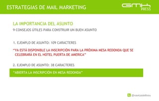 @xavicastellnou
ESTRATEGIAS DE MAIL MARKETING
LA IMPORTANCIA DEL ASUNTO
9 CONSEJOS ÚTILES PARA CONSTRUIR UN BUEN ASUNTO
2. EJEMPLO DE ASUNTO: 38 CARACTERES
1. EJEMPLO DE ASUNTO: 109 CARACTERES
“YA ESTÁ DISPONIBLE LA INSCRIPCIÓN PARA LA PRÓXIMA MESA REDONDA QUE SE
CELEBRARÁ EN EL HOTEL PUERTA DE AMERICA”
“ABIERTA LA INSCRIPCIÓN EN MESA REDONDA”
 