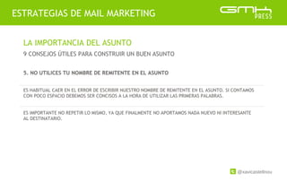 @xavicastellnou
ESTRATEGIAS DE MAIL MARKETING
LA IMPORTANCIA DEL ASUNTO
9 CONSEJOS ÚTILES PARA CONSTRUIR UN BUEN ASUNTO
5. NO UTILICES TU NOMBRE DE REMITENTE EN EL ASUNTO
ES HABITUAL CAER EN EL ERROR DE ESCRIBIR NUESTRO NOMBRE DE REMITENTE EN EL ASUNTO. SI CONTAMOS
CON POCO ESPACIO DEBEMOS SER CONCISOS A LA HORA DE UTILIZAR LAS PRIMERAS PALABRAS.
ES IMPORTANTE NO REPETIR LO MISMO, YA QUE FINALMENTE NO APORTAMOS NADA NUEVO NI INTERESANTE
AL DESTINATARIO.
 