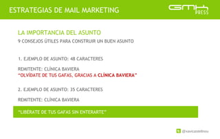 @xavicastellnou
ESTRATEGIAS DE MAIL MARKETING
LA IMPORTANCIA DEL ASUNTO
9 CONSEJOS ÚTILES PARA CONSTRUIR UN BUEN ASUNTO
2. EJEMPLO DE ASUNTO: 35 CARACTERES
1. EJEMPLO DE ASUNTO: 48 CARACTERES
REMITENTE: CLÍNICA BAVIERA
“OLVÍDATE DE TUS GAFAS, GRACIAS A CLÍNICA BAVIERA”
REMITENTE: CLÍNICA BAVIERA
“LIBÉRATE DE TUS GAFAS SIN ENTERARTE”
 