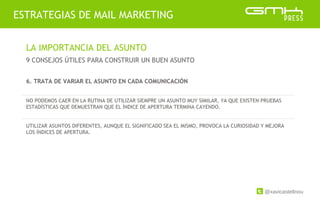 @xavicastellnou
ESTRATEGIAS DE MAIL MARKETING
LA IMPORTANCIA DEL ASUNTO
9 CONSEJOS ÚTILES PARA CONSTRUIR UN BUEN ASUNTO
6. TRATA DE VARIAR EL ASUNTO EN CADA COMUNICACIÓN
NO PODEMOS CAER EN LA RUTINA DE UTILIZAR SIEMPRE UN ASUNTO MUY SIMILAR, YA QUE EXISTEN PRUEBAS
ESTADÍSTICAS QUE DEMUESTRAN QUE EL ÍNDICE DE APERTURA TERMINA CAYENDO.
UTILIZAR ASUNTOS DIFERENTES, AUNQUE EL SIGNIFICADO SEA EL MISMO, PROVOCA LA CURIOSIDAD Y MEJORA
LOS ÍNDICES DE APERTURA.
 
