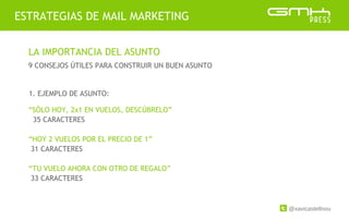 @xavicastellnou
ESTRATEGIAS DE MAIL MARKETING
LA IMPORTANCIA DEL ASUNTO
9 CONSEJOS ÚTILES PARA CONSTRUIR UN BUEN ASUNTO
1. EJEMPLO DE ASUNTO:
“SÓLO HOY, 2x1 EN VUELOS, DESCÚBRELO”
35 CARACTERES
“HOY 2 VUELOS POR EL PRECIO DE 1”
31 CARACTERES
“TU VUELO AHORA CON OTRO DE REGALO”
33 CARACTERES
 