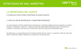 @xavicastellnou
ESTRATEGIAS DE MAIL MARKETING
LA IMPORTANCIA DEL ASUNTO
9 CONSEJOS ÚTILES PARA CONSTRUIR UN BUEN ASUNTO
7. EVITA EL USO DE MAYÚSCULAS Y CARACTERES ESPECIALES
LA UTILIZACIÓN DE TEXTOS COMPLETOS EN MAYÚSCULAS, EXCESIVOS SÍMBOLOS DE EXCLAMACIÓN, ASÍ COMO
GUIONES, ASTERISCOS, COMILLAS Y TODO EL ELENCO DE CARACTERES ESPECIALES CON LA FINALIDAD DE
LLAMAR AL ATENCIÓN, SON UNO DE LOS PRINCIPALES MOTIVOS PARA SER CONSIDERADO SPAM.
DE MODO QUE LA UTILIZACIÓN DE ESTAS TÉCNICAS PUEDE SER MUY VISUAL Y LLAMATIVA, PERO DE NADA NOS
SIRVE SI NUESTRO CORREO TERMINA EN EL BUZÓN DEL FILTRO DE SPAM.
 