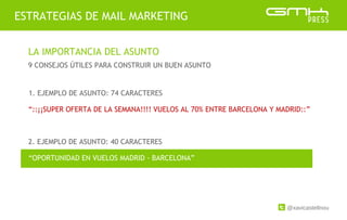 @xavicastellnou
ESTRATEGIAS DE MAIL MARKETING
LA IMPORTANCIA DEL ASUNTO
9 CONSEJOS ÚTILES PARA CONSTRUIR UN BUEN ASUNTO
2. EJEMPLO DE ASUNTO: 40 CARACTERES
1. EJEMPLO DE ASUNTO: 74 CARACTERES
“::¡¡SUPER OFERTA DE LA SEMANA!!!! VUELOS AL 70% ENTRE BARCELONA Y MADRID::”
“OPORTUNIDAD EN VUELOS MADRID - BARCELONA”
 