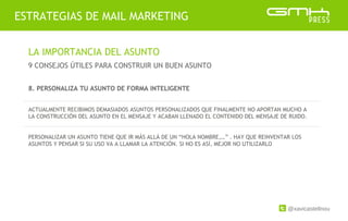 @xavicastellnou
ESTRATEGIAS DE MAIL MARKETING
LA IMPORTANCIA DEL ASUNTO
9 CONSEJOS ÚTILES PARA CONSTRUIR UN BUEN ASUNTO
8. PERSONALIZA TU ASUNTO DE FORMA INTELIGENTE
ACTUALMENTE RECIBIMOS DEMASIADOS ASUNTOS PERSONALIZADOS QUE FINALMENTE NO APORTAN MUCHO A
LA CONSTRUCCIÓN DEL ASUNTO EN EL MENSAJE Y ACABAN LLENADO EL CONTENIDO DEL MENSAJE DE RUIDO.
PERSONALIZAR UN ASUNTO TIENE QUE IR MÁS ALLÁ DE UN “HOLA NOMBRE,…” . HAY QUE REINVENTAR LOS
ASUNTOS Y PENSAR SI SU USO VA A LLAMAR LA ATENCIÓN. SI NO ES ASÍ, MEJOR NO UTILIZARLO
 