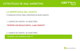 @xavicastellnou
ESTRATEGIAS DE MAIL MARKETING
LA IMPORTANCIA DEL ASUNTO
9 CONSEJOS ÚTILES PARA CONSTRUIR UN BUEN ASUNTO
2. EJEMPLO DE ASUNTO: 28 CARACTERES
1. EJEMPLO DE ASUNTO: 44 CARACTERES
“OFERTÓN CON REGALO GRATIS, LLAME URGENTE”
“TENEMOS UNA SORPRESA PARA TI”
 