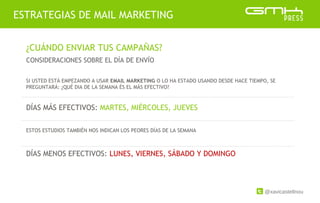 @xavicastellnou
ESTRATEGIAS DE MAIL MARKETING
¿CUÁNDO ENVIAR TUS CAMPAÑAS?
CONSIDERACIONES SOBRE EL DÍA DE ENVÍO
SI USTED ESTÁ EMPEZANDO A USAR EMAIL MARKETING O LO HA ESTADO USANDO DESDE HACE TIEMPO, SE
PREGUNTARÁ: ¿QUÉ DIA DE LA SEMANA ÉS EL MÁS EFECTIVO?
DÍAS MÁS EFECTIVOS: MARTES, MIÉRCOLES, JUEVES
ESTOS ESTUDIOS TAMBIÉN NOS INDICAN LOS PEORES DÍAS DE LA SEMANA
DÍAS MENOS EFECTIVOS: LUNES, VIERNES, SÁBADO Y DOMINGO
 