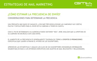 @xavicastellnou
ESTRATEGIAS DE MAIL MARKETING
¿CÓMO ESTIMAR LA FRECUENCIA DE ENVÍO?
CONSIDERACIONES PARA DETERMINAR LA FRECUENCIA
UNA PREGUNTA QUE QUIZÁ SE HAGAN ES: ¿CON QUÉ FRECUENCIA ENVIAR LAS CAMPAÑAS? HAY CIERTAS
PAUTAS Y DIFICULTADES PARA EL ENVÍO DE SU CAMPAÑA A TENER EN CUENTA.
CON EL FIN DE DETERMINAR SI SU AUDIENCIA PUEDE SOSTENER “MÁS”, DEBE ANALIZAR QUE LA APERTURA DE
SU CAMPAÑA NO DECREZCA CON CADA ENVÍO.
EL AUMENTO DE LA FRECUENCIA ES GENERALMENTE TOLERADA EN TORNO A EVENTOS O PROMOCIONES
ESPECÍFICAS QUE LOGREN ATRAPAR EL INTERÉS DE LOS SUSCRIPTORES.
APROVECHE LAS ESTADÍSTICAS Y ANALICE LOS CLICS DE SUS SUSCRIPTORES ENVIÁNDOLES INFORMACIÓN
SEGMENTADA EN BASE A LOS INTERESES ESPECÍFICOS CON ASUNTOS DE MAIL RELEVANTES Y RELACIONADOS.
 