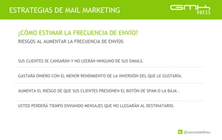 @xavicastellnou
ESTRATEGIAS DE MAIL MARKETING
¿CÓMO ESTIMAR LA FRECUENCIA DE ENVÍO?
RIESGOS AL AUMENTAR LA FRECUENCIA DE ENVÍOS
SUS CLIENTES SE CANSARÁN Y NO LEERÁN NINGUNO DE SUS EMAILS.
GASTARÁ DINERO CON EL MENOR RENDIMIENTO DE LA INVERSIÓN DEL QUE LE GUSTARÍA.
AUMENTA EL RIESGO DE QUE SUS CLIENTES PRESIONEN EL BOTÓN DE SPAM O LA BAJA .
USTED PERDERÁ TIEMPO ENVIANDO MENSAJES QUE NO LLEGARÁN AL DESTINATARIO.
 