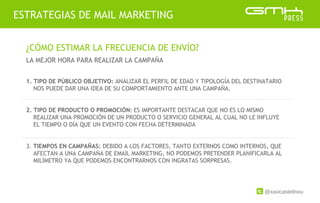 @xavicastellnou
ESTRATEGIAS DE MAIL MARKETING
¿CÓMO ESTIMAR LA FRECUENCIA DE ENVÍO?
LA MEJOR HORA PARA REALIZAR LA CAMPAÑA
1. TIPO DE PÚBLICO OBJETIVO: ANALIZAR EL PERFIL DE EDAD Y TIPOLOGÍA DEL DESTINATARIO
NOS PUEDE DAR UNA IDEA DE SU COMPORTAMIENTO ANTE UNA CAMPAÑA.
2. TIPO DE PRODUCTO O PROMOCIÓN: ES IMPORTANTE DESTACAR QUE NO ES LO MISMO
REALIZAR UNA PROMOCIÓN DE UN PRODUCTO O SERVICIO GENERAL AL CUAL NO LE INFLUYE
EL TIEMPO O DÍA QUE UN EVENTO CON FECHA DETERMINADA
3. TIEMPOS EN CAMPAÑAS: DEBIDO A LOS FACTORES, TANTO EXTERNOS COMO INTERNOS, QUE
AFECTAN A UNA CAMPAÑA DE EMAIL MARKETING, NO PODEMOS PRETENDER PLANIFICARLA AL
MILÍMETRO YA QUE PODEMOS ENCONTRARNOS CON INGRATAS SORPRESAS.
 