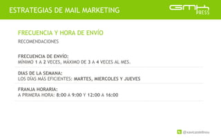 @xavicastellnou
ESTRATEGIAS DE MAIL MARKETING
FRECUENCIA Y HORA DE ENVÍO
RECOMENDACIONES
FRECUENCIA DE ENVÍO:
MÍNIMO 1 A 2 VECES, MÁXIMO DE 3 A 4 VECES AL MES.
DIAS DE LA SEMANA:
LOS DÍAS MÁS EFICIENTES: MARTES, MIERCOLES Y JUEVES
FRANJA HORARIA:
A PRIMERA HORA: 8:00 A 9:00 Y 12:00 A 16:00
 