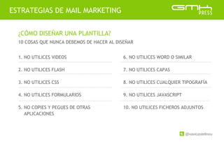 @xavicastellnou
ESTRATEGIAS DE MAIL MARKETING
¿CÓMO DISEÑAR UNA PLANTILLA?
10 COSAS QUE NUNCA DEBEMOS DE HACER AL DISEÑAR
1. NO UTILICES VIDEOS
2. NO UTILICES FLASH
3. NO UTILICES CSS
4. NO UTILICES FORMULARIOS
5. NO COPIES Y PEGUES DE OTRAS
APLICACIONES
6. NO UTILICES WORD O SIMILAR
7. NO UTILICES CAPAS
8. NO UTILICES CUALQUIER TIPOGRAFÍA
9. NO UTILICES JAVASCRIPT
10. NO UTILICES FICHEROS ADJUNTOS
 