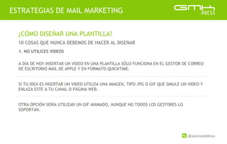 @xavicastellnou
ESTRATEGIAS DE MAIL MARKETING
¿CÓMO DISEÑAR UNA PLANTILLA?
10 COSAS QUE NUNCA DEBEMOS DE HACER AL DISEÑAR
A DÍA DE HOY INSERTAR UN VIDEO EN UNA PLANTILLA SÓLO FUNCIONA EN EL GESTOR DE CORREO
DE ESCRITORIO MAIL DE APPLE Y EN FORMATO QUICKTIME.
SI TU IDEA ES INSERTAR UN VIDEO UTILIZA UNA IMAGEN, TIPO JPG O GIF QUE SIMULE UN VIDEO Y
ENLAZA ESTE A TU CANAL O PÁGINA WEB.
OTRA OPCIÓN SERÍA UTILIZAR UN GIF ANIMADO, AUNQUE NO TODOS LOS GESTORES LO
SOPORTAN.
1. NO UTILICES VIDEOS
 