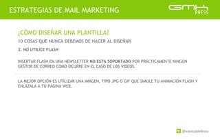 @xavicastellnou
ESTRATEGIAS DE MAIL MARKETING
¿CÓMO DISEÑAR UNA PLANTILLA?
10 COSAS QUE NUNCA DEBEMOS DE HACER AL DISEÑAR
INSERTAR FLASH EN UNA NEWSLETTER NO ESTA SOPORTADO POR PRÁCTICAMENTE NINGÚN
GESTOR DE CORREO COMO OCURRE EN EL CASO DE LOS VIDEOS.
LA MEJOR OPCIÓN ES UTILIZAR UNA IMAGEN, TIPO JPG O GIF QUE SIMULE TU ANIMACIÓN FLASH Y
ENLÁZALA A TU PÁGINA WEB.
2. NO UTILICE FLASH
 