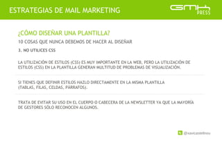 @xavicastellnou
ESTRATEGIAS DE MAIL MARKETING
¿CÓMO DISEÑAR UNA PLANTILLA?
10 COSAS QUE NUNCA DEBEMOS DE HACER AL DISEÑAR
LA UTILIZACIÓN DE ESTILOS (CSS) ES MUY IMPORTANTE EN LA WEB, PERO LA UTILIZACIÓN DE
ESTILOS (CSS) EN LA PLANTILLA GENERAN MULTITUD DE PROBLEMAS DE VISUALIZACIÓN.
SI TIENES QUE DEFINIR ESTILOS HAZLO DIRECTAMENTE EN LA MISMA PLANTILLA
(TABLAS, FILAS, CELDAS, PÁRRAFOS).
TRATA DE EVITAR SU USO EN EL CUERPO O CABECERA DE LA NEWSLETTER YA QUE LA MAYORÍA
DE GESTORES SÓLO RECONOCEN ALGUNOS.
3. NO UTILICES CSS
 