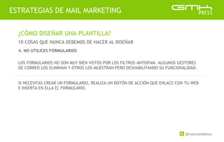 @xavicastellnou
ESTRATEGIAS DE MAIL MARKETING
¿CÓMO DISEÑAR UNA PLANTILLA?
10 COSAS QUE NUNCA DEBEMOS DE HACER AL DISEÑAR
LOS FORMULARIOS NO SON MUY BIEN VISTOS POR LOS FILTROS ANTISPAM. ALGUNOS GESTORES
DE CORREO LOS ELIMINAN Y OTROS LOS MUESTRAN PERO DESHABILITANDO SU FUNCIONALIDAD.
SI NECESITAS CREAR UN FORMULARIO, REALIZA UN BOTÓN DE ACCIÓN QUE ENLACE CON TU WEB
E INSERTA EN ELLA EL FORMULARIO.
4. NO UTILICES FORMULARIOS
 