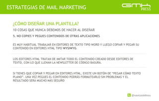 @xavicastellnou
ESTRATEGIAS DE MAIL MARKETING
¿CÓMO DISEÑAR UNA PLANTILLA?
10 COSAS QUE NUNCA DEBEMOS DE HACER AL DISEÑAR
ES MUY HABITUAL TRABAJAR EN EDITORES DE TEXTO TIPO WORD Y LUEGO COPIAR Y PEGAR SU
CONTENIDO EN EDITORES HTML TIPO WYSIWYG.
LOS EDITORES HTML TRATAN DE IMITAR TODO EL CONTENIDO CREADO DESDE EDITORES DE
TEXTO, CON LO QUE LLENAN LA NEWSLETTER DE CÓDIGO BASURA.
SI TIENES QUE COPIAR Y PEGAR EN EDITORES HTML, EXISTE UN BOTÓN DE “PEGAR CÓMO TEXTO
PLANO”. UNA VEZ PEGUES EL CONTENIDO PODRÁS FORMATEARLO SIN PROBLEMAS Y EL
RESULTADO SERÁ MUCHO MÁS SEGURO
5. NO COPIES Y PEGUES CONTENIDOS DE OTRAS APLICACIONES
 