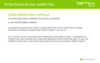 @xavicastellnou
ESTRATEGIAS DE MAIL MARKETING
¿CÓMO DISEÑAR UNA PLANTILLA?
10 COSAS QUE NUNCA DEBEMOS DE HACER AL DISEÑAR
CUALQUIER APLICACIÓN QUE GUARDA UN DOCUMENTO DE TEXTO CÓMO HTML DE FORMA
AUTOMÁTICA GENERA UN CÓDIGO MAL ESTRUCTURADO Y MUY SUCIO.
ESTA TÉCNICA ES MUY UTILIZADA DESDE PROGRAMAS COMO WORD O EXCEL Y CLARAMENTE EL
CÓDIGO HTML QUE GENERAN NO ES NADA RECOMENDABLE PARA ENVIAR POR EMAIL YA QUE LOS
CORREOS SUELEN SER CLASIFICADOS CÓMO SPAM O NO SON VISUALIZADOS CORRECTAMENTE.
6. NO UTILICES WORD O SIMILAR
 