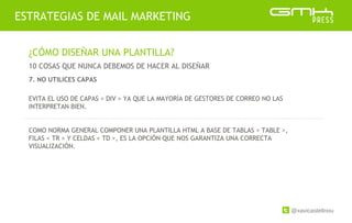 @xavicastellnou
ESTRATEGIAS DE MAIL MARKETING
¿CÓMO DISEÑAR UNA PLANTILLA?
10 COSAS QUE NUNCA DEBEMOS DE HACER AL DISEÑAR
EVITA EL USO DE CAPAS < DIV > YA QUE LA MAYORÍA DE GESTORES DE CORREO NO LAS
INTERPRETAN BIEN.
COMO NORMA GENERAL COMPONER UNA PLANTILLA HTML A BASE DE TABLAS < TABLE >,
FILAS < TR > Y CELDAS < TD >, ES LA OPCIÓN QUE NOS GARANTIZA UNA CORRECTA
VISUALIZACIÓN.
7. NO UTILICES CAPAS
 