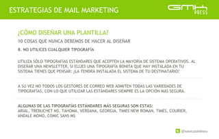 @xavicastellnou
ESTRATEGIAS DE MAIL MARKETING
¿CÓMO DISEÑAR UNA PLANTILLA?
10 COSAS QUE NUNCA DEBEMOS DE HACER AL DISEÑAR
UTILIZA SÓLO TIPOGRAFÍAS ESTÁNDARES QUE ACEPTEN LA MAYORÍA DE SISTEMA OPERATIVOS. AL
DISEÑAR UNA NEWSLETTER, SI ELIJES UNA TIPOGRAFÍA BONITA QUE HAY INSTALADA EN TU
SISTEMA TIENES QUE PENSAR: ¿LA TENDRÁ INSTALADA EL SISTEMA DE TU DESTINATARIO?
A SU VEZ NO TODOS LOS GESTORES DE CORREO WEB ADMITEN TODAS LAS VARIEDADES DE
TIPOGRAFÍAS, CON LO QUE UTILIZAR LAS ESTÁNDARES SIEMPRE ES LA OPCIÓN MÁS SEGURA.
ALGUNAS DE LAS TIPOGRAFÍAS ESTÁNDARES MÁS SEGURAS SON ESTAS:
ARIAL, TREBUCHET MS, TAHOMA, VERDANA, GEORGIA, TIMES NEW ROMAN, TIMES, COURIER,
ANDALE MONO, COMIC SANS MS
8. NO UTILICES CUALQUIER TIPOGRAFÍA
 