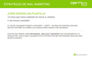 @xavicastellnou
ESTRATEGIAS DE MAIL MARKETING
¿CÓMO DISEÑAR UNA PLANTILLA?
10 COSAS QUE NUNCA DEBEMOS DE HACER AL DISEÑAR
EL USO DE CUALQUIER ETIQUETA JAVASCRIPT < SCRIPT > NO SÓLO NO FUNCIONA SINO QUE
MUCHOS GESTORES DE CORREO LAS ELIMINAN DIRECTAMENTE POR SEGURIDAD.
EVENTOS MULTIMEDIA COMO MOUSEMOVE, DBLCLICK O MOUSEOUT NO FUNCIONARÁN EN TU
NEWSLETTER, CON LO QUE CUALQUIER EFECTO INTERACTIVO QUE PRETENDAMOS REALIZAR SERÁ
MEJOR OLVIDARLO.
9. NO UTILICES JAVASCRIPT
 