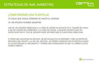 @xavicastellnou
ESTRATEGIAS DE MAIL MARKETING
¿CÓMO DISEÑAR UNA PLANTILLA?
10 COSAS QUE NUNCA DEBEMOS DE HACER AL DISEÑAR
UNO DE LOS GRANDES PROBLEMAS A LA HORA DE AÑADIR UN ADJUNTO ES EL TAMAÑO DEL EMAIL:
A MAYOR TAMAÑO MAS PROBLEMAS A LA HORA DE ENVIAR, CUALQUIER ADJUNTO QUE SEA
SOSPECHOSO POR EL TIPO DE ARCHIVO PUEDE SER REBOTADO O CLASIFICADO CÓMO SPAM.
SI TIENES QUE ADJUNTAR UN ARCHIVO, MEJOR ALÓJALO EN UN SERVIDOR Y CREA UN BOTÓN DE
DESCARGA QUE APUNTE A LA URL DEL ARCHIVO, ASÍ PODRÁS CONOCER CON ESTADÍSTICAS QUIÉN
SE HA DESCARGADO EL DOCUMENTO Y TENDRÁS MÁS POSIBILIDADES DE QUE TU CORREO LLEGUE
CORRECTAMENTE.
10. NO UTILICES FICHEROS ADJUNTOS
 