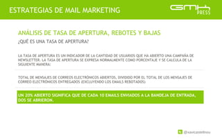 @xavicastellnou
ESTRATEGIAS DE MAIL MARKETING
ANÁLISIS DE TASA DE APERTURA, REBOTES Y BAJAS
¿QUÉ ES UNA TASA DE APERTURA?
LA TASA DE APERTURA ES UN INDICADOR DE LA CANTIDAD DE USUARIOS QUE HA ABIERTO UNA CAMPAÑA DE
NEWSLETTER. LA TASA DE APERTURA SE EXPRESA NORMALMENTE COMO PORCENTAJE Y SE CALCULA DE LA
SIGUIENTE MANERA:
TOTAL DE MENSAJES DE CORREOS ELECTRÓNICOS ABIERTOS, DIVIDIDO POR EL TOTAL DE LOS MENSAJES DE
CORREO ELECTRÓNICOS ENTREGADOS (EXCLUYENDO LOS EMAILS REBOTADOS)
UN 20% ABIERTO SIGNIFICA QUE DE CADA 10 EMAILS ENVIADOS A LA BANDEJA DE ENTRADA,
DOS SE ABRIERON.
 