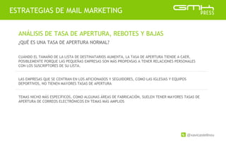 @xavicastellnou
ESTRATEGIAS DE MAIL MARKETING
ANÁLISIS DE TASA DE APERTURA, REBOTES Y BAJAS
¿QUÉ ES UNA TASA DE APERTURA NORMAL?
CUANDO EL TAMAÑO DE LA LISTA DE DESTINATARIOS AUMENTA, LA TASA DE APERTURA TIENDE A CAER,
POSIBLEMENTE PORQUE LAS PEQUEÑAS EMPRESAS SON MÁS PROPENSAS A TENER RELACIONES PERSONALES
CON LOS SUSCRIPTORES DE SU LISTA.
LAS EMPRESAS QUE SE CENTRAN EN LOS AFICIONADOS Y SEGUIDORES, COMO LAS IGLESIAS Y EQUIPOS
DEPORTIVOS, NO TIENEN MAYORES TASAS DE APERTURA
TEMAS NICHO MÁS ESPECÍFICOS, COMO ALGUNAS ÁREAS DE FABRICACIÓN, SUELEN TENER MAYORES TASAS DE
APERTURA DE CORREOS ELECTRÓNICOS EN TEMAS MÁS AMPLIOS
 