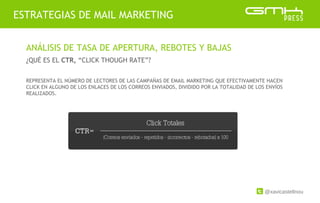 @xavicastellnou
ESTRATEGIAS DE MAIL MARKETING
ANÁLISIS DE TASA DE APERTURA, REBOTES Y BAJAS
¿QUÉ ES EL CTR, “CLICK THOUGH RATE”?
REPRESENTA EL NÚMERO DE LECTORES DE LAS CAMPAÑAS DE EMAIL MARKETING QUE EFECTIVAMENTE HACEN
CLICK EN ALGUNO DE LOS ENLACES DE LOS CORREOS ENVIADOS, DIVIDIDO POR LA TOTALIDAD DE LOS ENVÍOS
REALIZADOS.
 