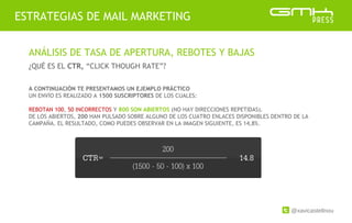 @xavicastellnou
ESTRATEGIAS DE MAIL MARKETING
ANÁLISIS DE TASA DE APERTURA, REBOTES Y BAJAS
¿QUÉ ES EL CTR, “CLICK THOUGH RATE”?
A CONTINUACIÓN TE PRESENTAMOS UN EJEMPLO PRÁCTICO
UN ENVÍO ES REALIZADO A 1500 SUSCRIPTORES DE LOS CUALES:
REBOTAN 100, 50 INCORRECTOS Y 800 SON ABIERTOS (NO HAY DIRECCIONES REPETIDAS).
DE LOS ABIERTOS, 200 HAN PULSADO SOBRE ALGUNO DE LOS CUATRO ENLACES DISPONIBLES DENTRO DE LA
CAMPAÑA. EL RESULTADO, COMO PUEDES OBSERVAR EN LA IMAGEN SIGUIENTE, ES 14,8%.
 