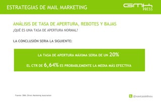 @xavicastellnou
ESTRATEGIAS DE MAIL MARKETING
ANÁLISIS DE TASA DE APERTURA, REBOTES Y BAJAS
¿QUÉ ES UNA TASA DE APERTURA NORMAL?
LA CONCLUSIÓN SERIA LA SIGUIENTE:
LA TASA DE APERTURA MÁXIMA SERIA DE UN 20%
EL CTR DE 6,64% ES PROBABLEMENTE LA MEDIA MÁS EFECTIVA
Fuente: DMA: Direct Marketing Association
 