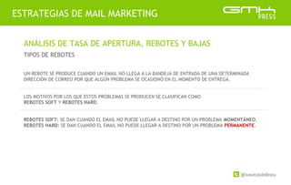 @xavicastellnou
ESTRATEGIAS DE MAIL MARKETING
ANÁLISIS DE TASA DE APERTURA, REBOTES Y BAJAS
TIPOS DE REBOTES
UN REBOTE SE PRODUCE CUANDO UN EMAIL NO LLEGA A LA BANDEJA DE ENTRADA DE UNA DETERMINADA
DIRECCIÓN DE CORREO POR QUE ALGÚN PROBLEMA SE OCASIONÓ EN EL MOMENTO DE ENTREGA.
LOS MOTIVOS POR LOS QUE ESTOS PROBLEMAS SE PRODUCEN SE CLASIFICAN COMO
REBOTES SOFT Y REBOTES HARD.
REBOTES SOFT: SE DAN CUANDO EL EMAIL NO PUEDE LLEGAR A DESTINO POR UN PROBLEMA MOMENTÁNEO.
REBOTES HARD: SE DAN CUANDO EL EMAIL NO PUEDE LLEGAR A DESTINO POR UN PROBLEMA PERMANENTE.
 