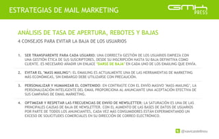 @xavicastellnou
ESTRATEGIAS DE MAIL MARKETING
ANÁLISIS DE TASA DE APERTURA, REBOTES Y BAJAS
4 CONSEJOS PARA EVITAR LA BAJA DE LOS USUARIOS
1. SER TRANSPARENTE PARA CADA USUARIO: UNA CORRECTA GESTIÓN DE LOS USUARIOS EMPIEZA CON
UNA GESTIÓN ÉTICA DE SUS SUSCRIPTORES, DESDE SU INSCRIPCIÓN HASTA SU BAJA DEFINITIVA COMO
CLIENTE. ES NECESARIO AÑADIR UN ENLACE "DARSE DE BAJA" EN CADA UNO DE LOS EMAILING QUE ENVÍA.
2. EVITAR EL "MASS MAILING“: EL EMAILING ES ACTUALMENTE UNA DE LAS HERRAMIENTAS DE MARKETING
MÁS ECONÓMICAS, SIN EMBARGO DEBE UTILIZARSE CON PRECAUCIÓN.
3. PERSONALIZAR Y HUMANIZAR EL CONTENIDO: EN CONTRASTE CON EL ENVÍO MASIVO "MASS-MAILING", LA
PERSONALIZACIÓN INTELIGENTE DEL EMAIL PROPORCIONA AL ANUNCIANTE UNA ACEPTACIÓN EFECTIVA DE
SUS CAMPAÑAS DE EMAIL MARKETING.
4. OPTIMIZAR Y RESPETAR LAS FRECUENCIAS DE ENVÍO DE NEWSLETTER: LA SATURACIÓN ES UNA DE LAS
PRINCIPALES CAUSAS DE BAJA DE NEWSLETTER. CON EL AUMENTO DE LAS BASES DE DATOS DE USUARIOS
POR PARTE DE TODOS LOS ANUNCIANTES, CADA VEZ MÁS CONSUMIDORES ESTÁN EXPERIMENTANDO UN
EXCESO DE SOLICITUDES COMERCIALES EN SU DIRECCIÓN DE CORREO ELECTRÓNICO.
 