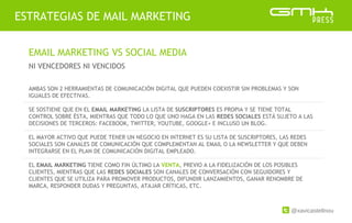 @xavicastellnou
ESTRATEGIAS DE MAIL MARKETING
EMAIL MARKETING VS SOCIAL MEDIA
NI VENCEDORES NI VENCIDOS
AMBAS SON 2 HERRAMIENTAS DE COMUNICACIÓN DIGITAL QUE PUEDEN COEXISTIR SIN PROBLEMAS Y SON
IGUALES DE EFECTIVAS.
SE SOSTIENE QUE EN EL EMAIL MARKETING LA LISTA DE SUSCRIPTORES ES PROPIA Y SE TIENE TOTAL
CONTROL SOBRE ÉSTA, MIENTRAS QUE TODO LO QUE UNO HAGA EN LAS REDES SOCIALES ESTÁ SUJETO A LAS
DECISIONES DE TERCEROS: FACEBOOK, TWITTER, YOUTUBE, GOOGLE+ E INCLUSO UN BLOG.
EL MAYOR ACTIVO QUE PUEDE TENER UN NEGOCIO EN INTERNET ES SU LISTA DE SUSCRIPTORES, LAS REDES
SOCIALES SON CANALES DE COMUNICACIÓN QUE COMPLEMENTAN AL EMAIL O LA NEWSLETTER Y QUE DEBEN
INTEGRARSE EN EL PLAN DE COMUNICACIÓN DIGITAL EMPLEADO.
EL EMAIL MARKETING TIENE COMO FIN ÚLTIMO LA VENTA, PREVIO A LA FIDELIZACIÓN DE LOS POSIBLES
CLIENTES, MIENTRAS QUE LAS REDES SOCIALES SON CANALES DE CONVERSACIÓN CON SEGUIDORES Y
CLIENTES QUE SE UTILIZA PARA PROMOVER PRODUCTOS, DIFUNDIR LANZAMIENTOS, GANAR RENOMBRE DE
MARCA, RESPONDER DUDAS Y PREGUNTAS, ATAJAR CRÍTICAS, ETC.
 