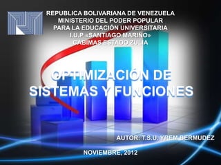 REPUBLICA BOLIVARIANA DE VENEZUELA
     MINISTERIO DEL PODER POPULAR
    PARA LA EDUCACIÓN UNIVERSITARIA
        I.U.P «SANTIAGO MARIÑO»
          CABIMAS ESTADO ZULIA




   OPTIMIZACIÓN DE
SISTEMAS Y FUNCIONES


                    AUTOR: T.S.U. YREM BERMUDEZ

           NOVIEMBRE, 2012
 