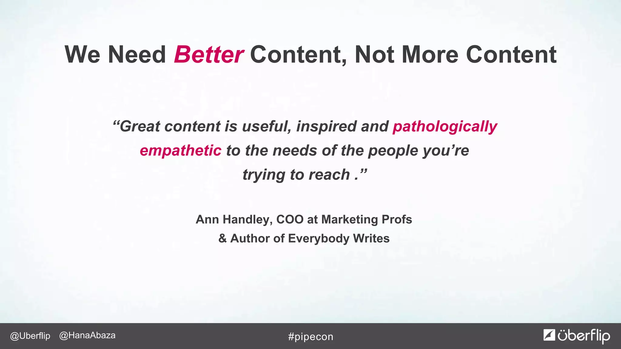 @Uberflip #pipecon@HanaAbaza
“Great content is useful, inspired and pathologically
empathetic to the needs of the people you’re
trying to reach .”
Ann Handley, COO at Marketing Profs
& Author of Everybody Writes
We Need Better Content, Not More Content
 