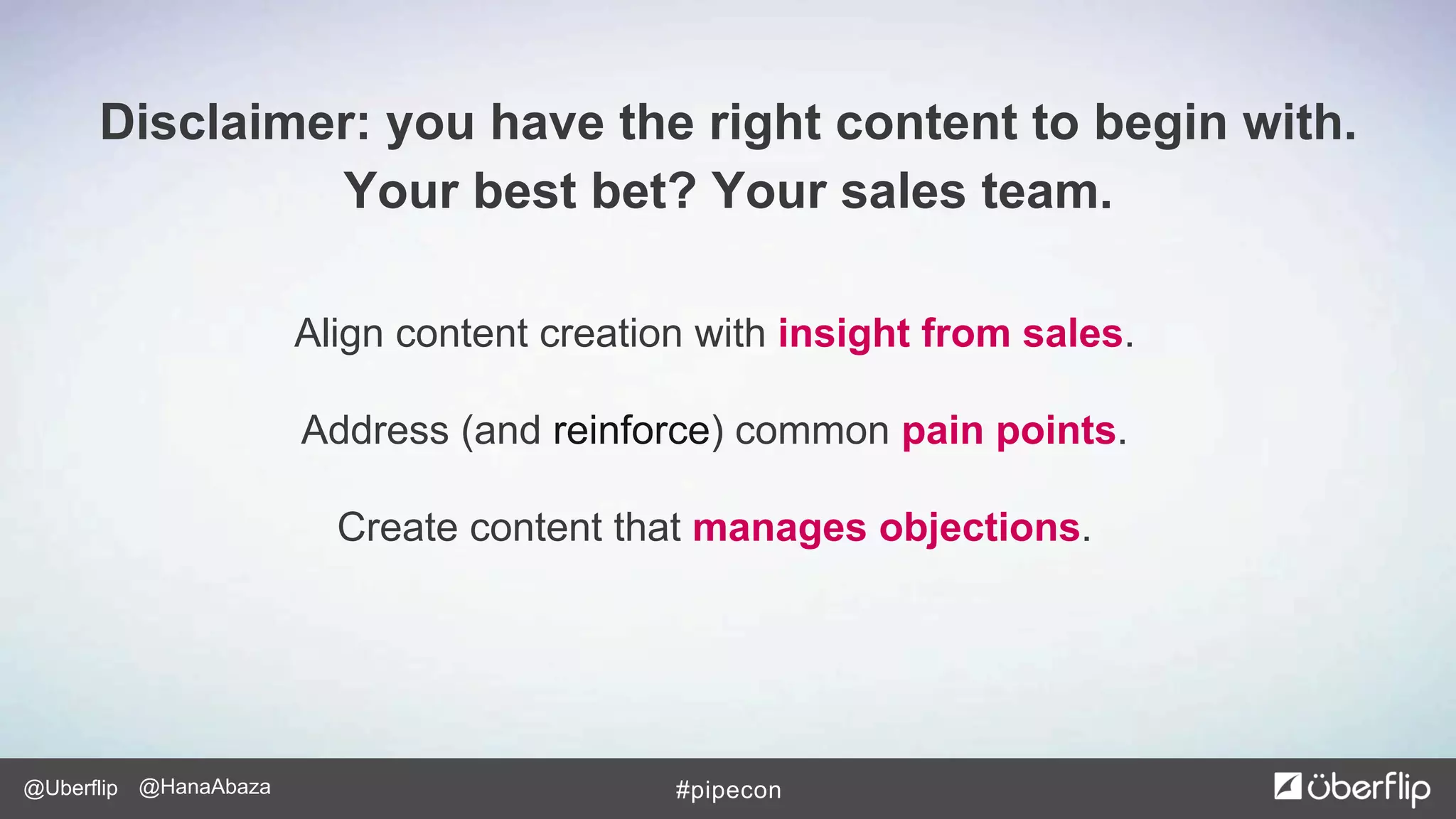 @Uberflip #pipecon@HanaAbaza
Align content creation with insight from sales.
Address (and reinforce) common pain points.
Create content that manages objections.
Disclaimer: you have the right content to begin with.
Your best bet? Your sales team.
 