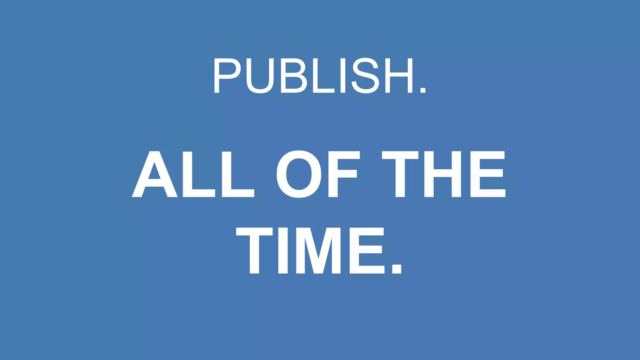 PUBLISH.
ALL OF THE
TIME.
 