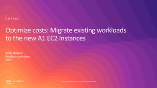 © 2019, Amazon Web Services, Inc. or its affiliates. All rights reserved.S U M M I T
Optimize costs: Migrate existing workloads
to the new A1 EC2 Instances
Andy Hopper
Solutions architect
AWS
C M P 3 0 1
 