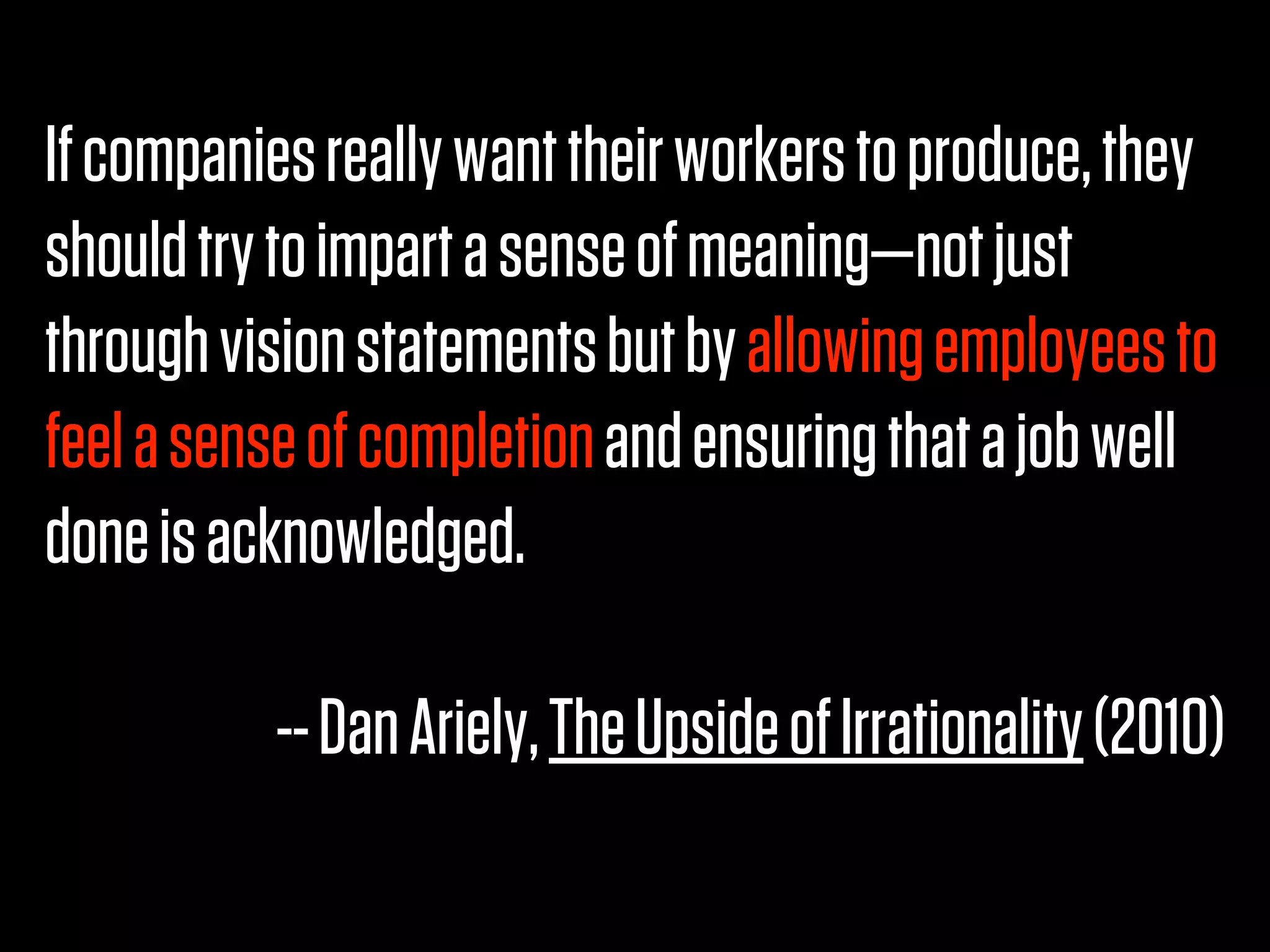 If companies really want their workers to produce, they
should try to impart a sense of meaning—not just
through vision statements but by allowing employees to
feel a sense of completion and ensuring that a job well
done is acknowledged.

          -- Dan Ariely, The Upside of Irrationality (2010)
 