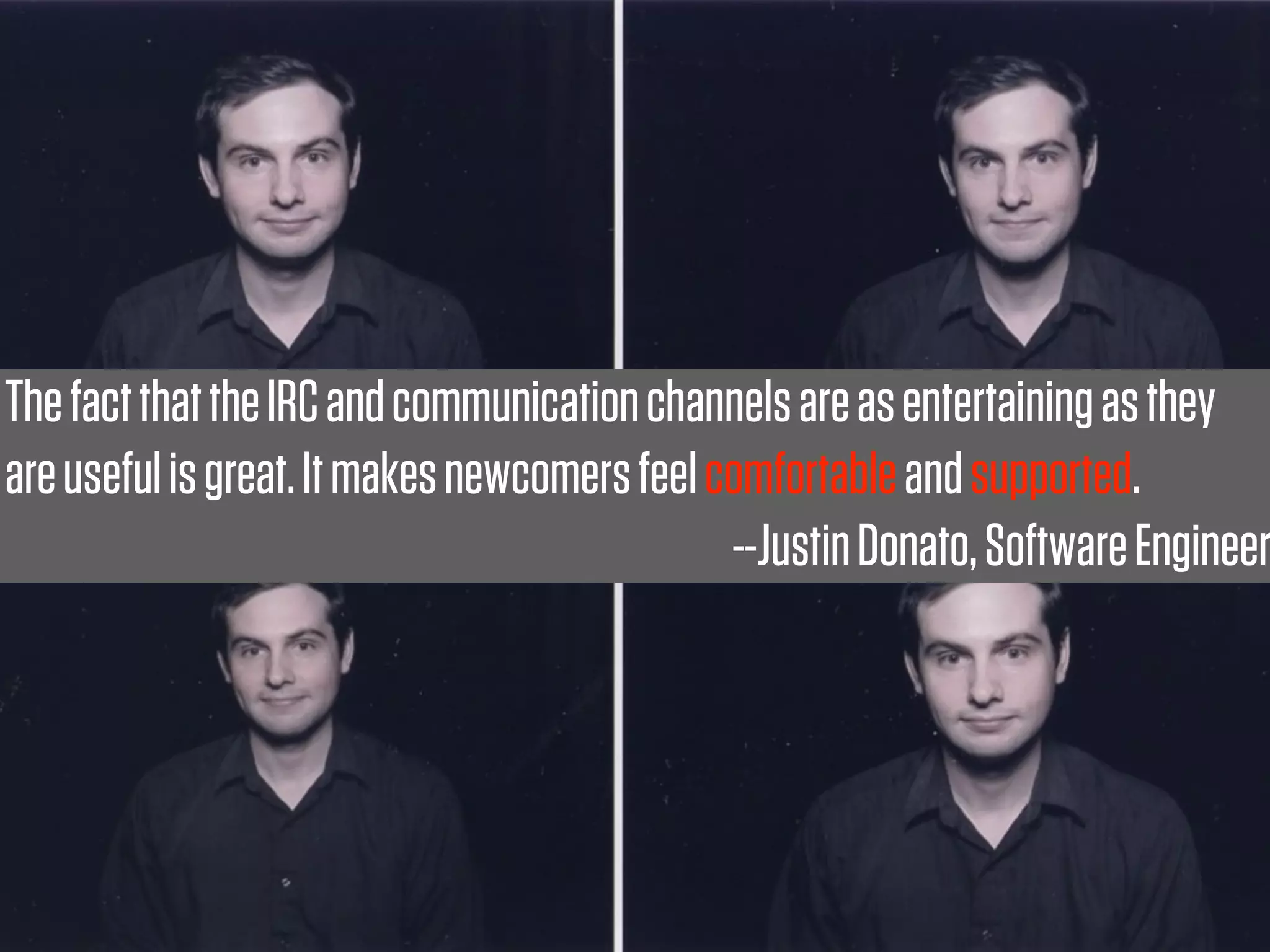 The fact that the IRC and communication channels are as entertaining as they
are useful is great. It makes newcomers feel comfortable and supported.
                                              --Justin Donato, Software Engineer
 