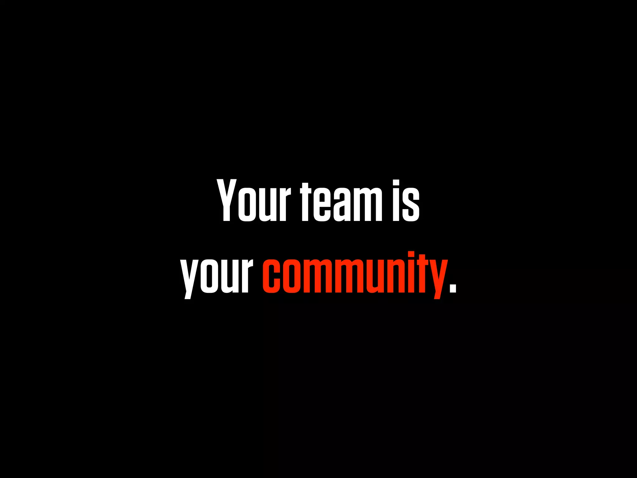 Your team is
your community.
 
