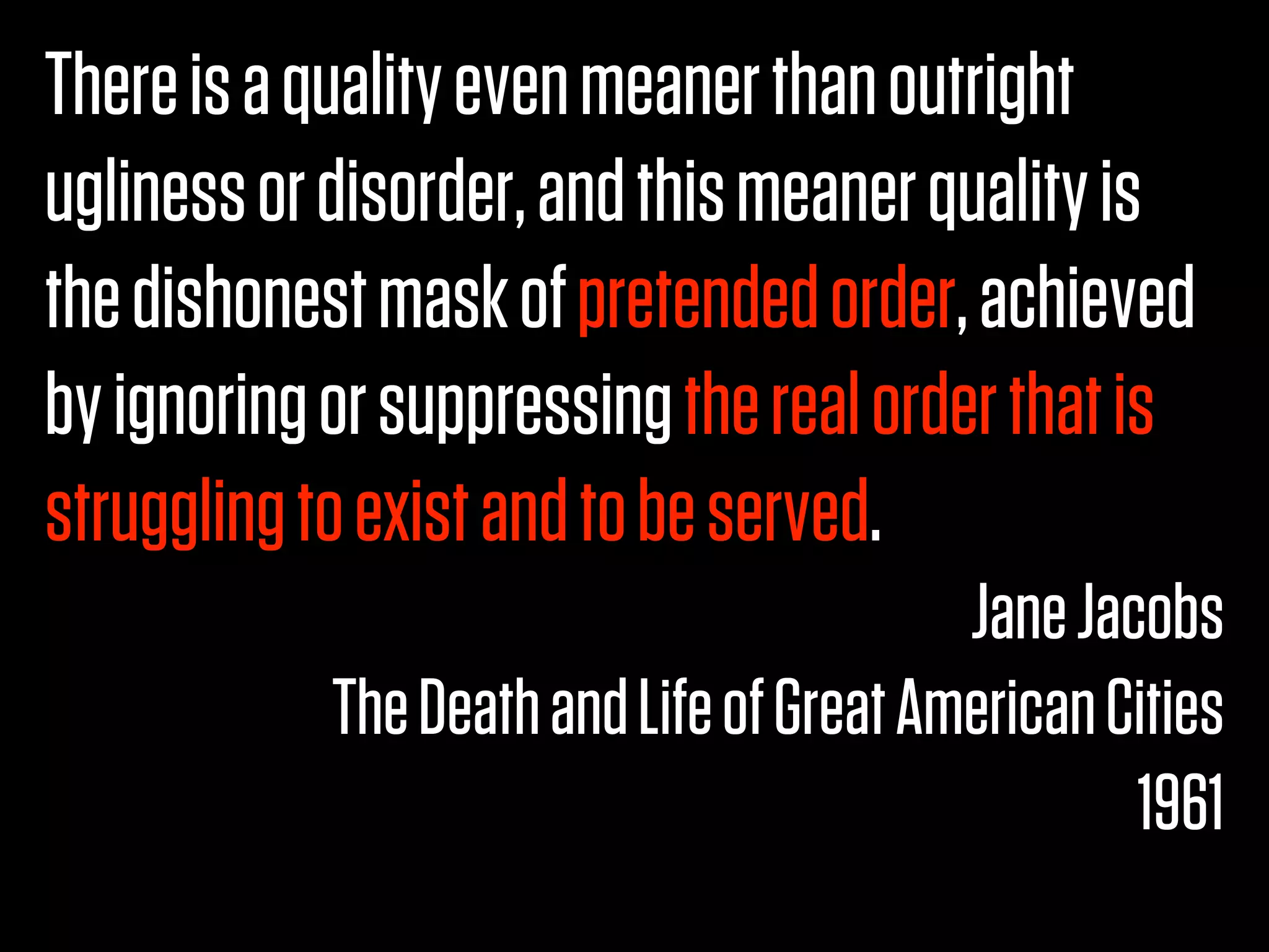 There is a quality even meaner than outright
ugliness or disorder, and this meaner quality is
the dishonest mask of pretended order, achieved
by ignoring or suppressing the real order that is
struggling to exist and to be served.
                                          Jane Jacobs
            The Death and Life of Great American Cities
                                                  1961
 