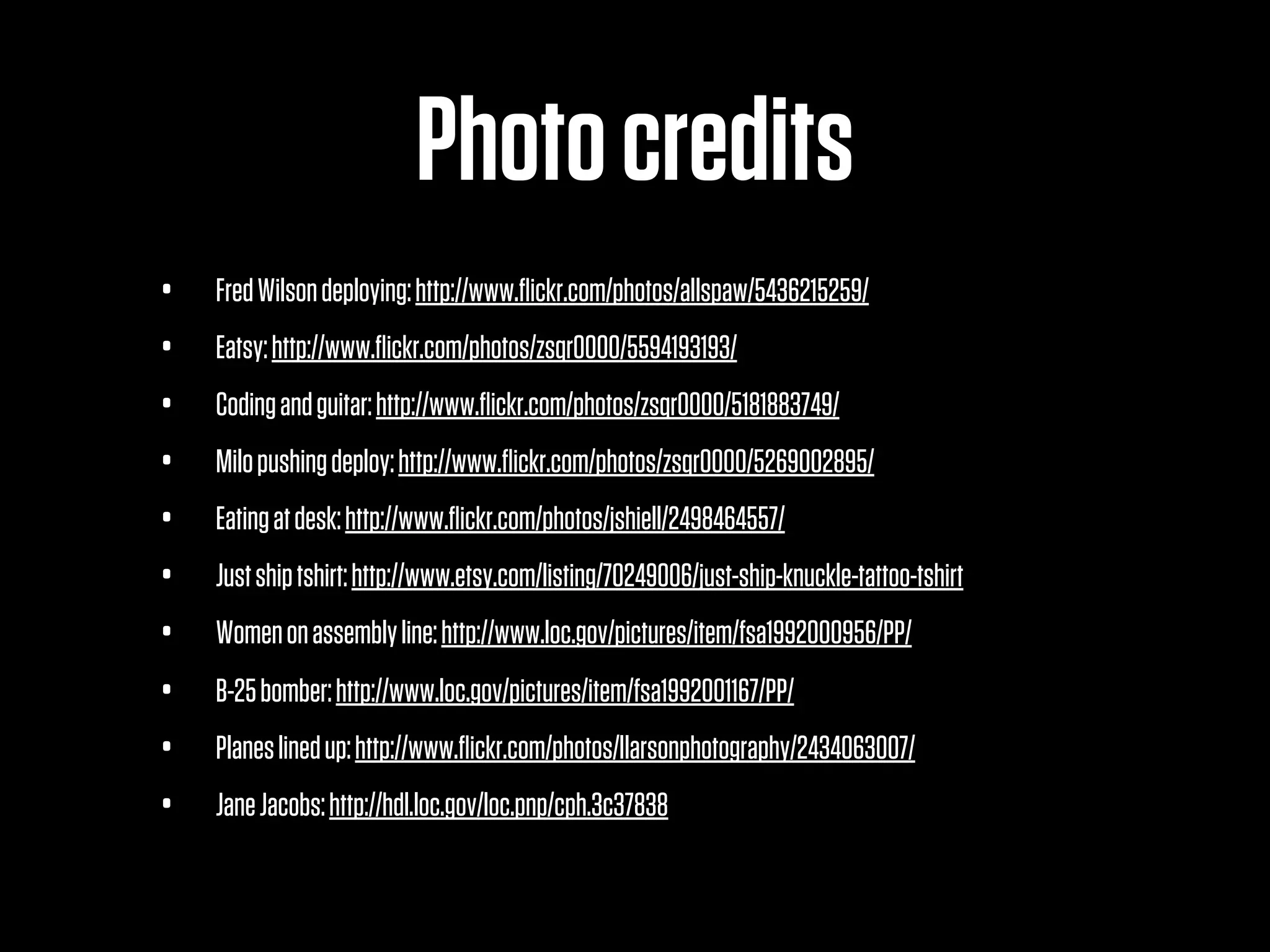 Photo credits
•   Fred Wilson deploying: http://www.ﬂickr.com/photos/allspaw/5436215259/
•   Eatsy: http://www.ﬂickr.com/photos/zsqr0000/5594193193/
•   Coding and guitar: http://www.ﬂickr.com/photos/zsqr0000/5181883749/
•   Milo pushing deploy: http://www.ﬂickr.com/photos/zsqr0000/5269002895/
•   Eating at desk: http://www.ﬂickr.com/photos/jshiell/2498464557/
•   Just ship tshirt: http://www.etsy.com/listing/70249006/just-ship-knuckle-tattoo-tshirt
•   Women on assembly line: http://www.loc.gov/pictures/item/fsa1992000956/PP/
•   B-25 bomber: http://www.loc.gov/pictures/item/fsa1992001167/PP/ 
•   Planes lined up: http://www.ﬂickr.com/photos/llarsonphotography/2434063007/
•   Jane Jacobs: http://hdl.loc.gov/loc.pnp/cph.3c37838
 