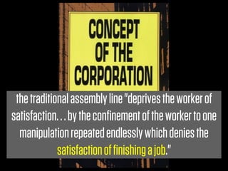 the traditional assembly line "deprives the worker of
satisfaction. . . by the conﬁnement of the worker to one
  manipulation repeated endlessly which denies the
             satisfaction of ﬁnishing a job."
 