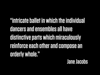 “intricate ballet in which the individual
dancers and ensembles all have
distinctive parts which miraculously
reinforce each other and compose an
orderly whole.”
                               Jane Jacobs
 