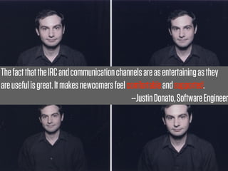 The fact that the IRC and communication channels are as entertaining as they
are useful is great. It makes newcomers feel comfortable and supported.
                                              --Justin Donato, Software Engineer
 