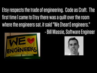 Etsy respects the trade of engineering.  Code as Craft.  The
ﬁrst time I came to Etsy there was a quilt over the room
where the engineers sat, it said "We [heart] engineers."
                            - Bill Massie, Software Engineer
 
