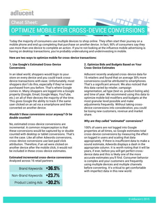 Today the majority of consumers use multiple devices to shop online. They often start their journey on a
mobile phone and end up completing that purchase on another device. In fact, 90% of consumers say they
use more than one device to complete an action. If you’re not looking at the influence mobile advertising is
having on desktop transactions, you’re probably undervaluing and underinvesting in mobile.
Here are two ways to optimize mobile for cross-device transactions:
1. Use Google’s Estimated Cross-Device
Conversions
In an ideal world, shoppers would login to your
store on every device and you could track cross-
device transactions with ease. Unfortunately, most
shoppers don’t do this, especially if they’ve never
purchased from you before. That’s where Google
comes in. Many shoppers are logged into a Google
property (Google, Gmail, Google Maps, YouTube,
etc.) on all of their devices the majority of the time.
This gives Google the ability to track if the same
user clicked on an ad via a smartphone and then
converted on another device.
Wouldn’t these conversions occur anyway? Or be
double counted?
No, estimated cross-device conversions are
incremental. A common misperception is that
these conversions would be captured by or double
counted with desktop or tablet conversions. That’s
not the case. Like all other Adwords conversions,
cross-device conversions use last paid click
attribution. Therefore, if an ad were clicked on
another device after the mobile click, it would not
be included in these cross-device estimates.
Estimated incremental cross-device conversions
Analyzed across 16 retail partners
2. Optimize Bids and Budgets Based on Your
Cross-Device Estimates
Adlucent recently analyzed cross-device data for
16 retailers and found that on average 30% more
conversions could be attributed to smartphones.
That’s a significant amount. We also noticed that
this data varied by retailer, campaign
segmentation, ad type (text vs. product listing ads)
and time of year. We recommend using this data to
optimize mobile bid modifiers and budgets at the
most granular level possible and make
adjustments frequently. Without taking cross-
device conversions into consideration, you could
be losing new customers, revenue and market	
  
share.
Why are they called “estimated” conversions?
100% of users are not logged into Google
properties at all times, so Google estimates total
cross-device conversions by measuring the effect
on logged in users and scaling that data
appropriately. If there is insufficient data to make a
sound estimate, Adwords displays a dash in the
appropriate column. It is worth noting that it will be
years, if ever, before you will get perfect cross-
device data and this is likely one of the more
accurate estimates you’ll find. Consumer behavior
is complex and your customers are frequently
using multiple devices and multiple channels
before converting. It’s critical to get comfortable
with imperfect data in this new world.
Cheat Sheet:
OPTIMIZE MOBILE FOR CROSS-DEVICE CONVERSIONS
© Adlucent | 2015
 