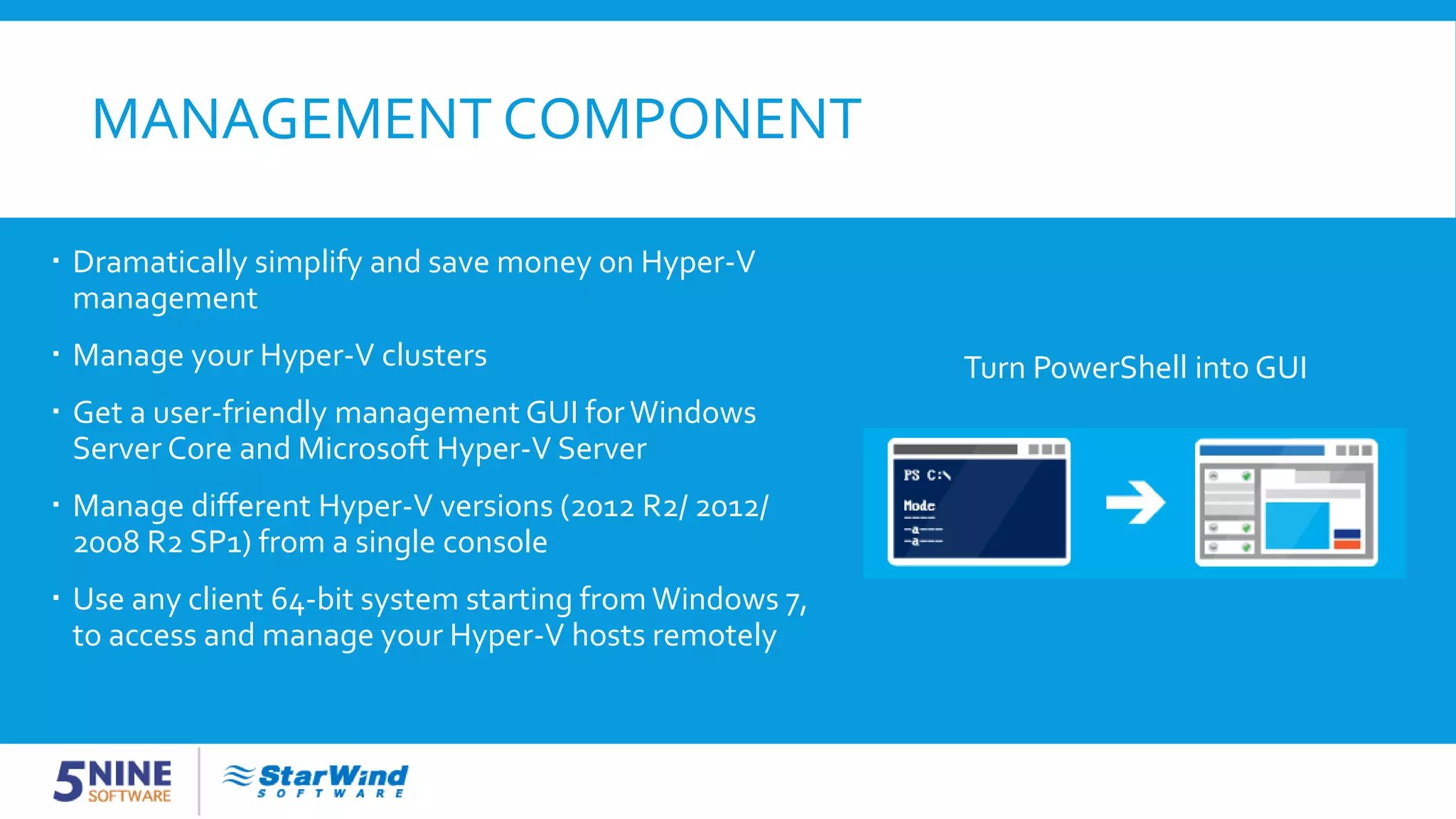MANAGEMENT COMPONENT Turn PowerShell into GUI  Dramatically simplify and save money on Hyper-V management  Manage your Hyper-V clusters  Get a user-friendly management GUI forWindows Server Core and Microsoft Hyper-V Server  Manage different Hyper-V versions (2012 R2/ 2012/ 2008 R2 SP1) from a single console  Use any client 64-bit system starting from Windows 7, to access and manage your Hyper-V hosts remotely 